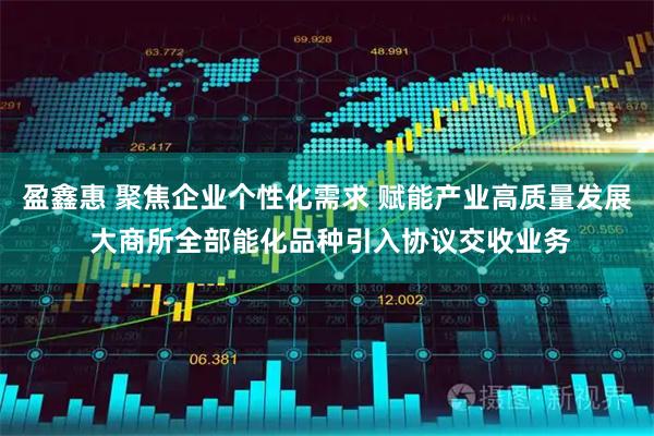 盈鑫惠 聚焦企业个性化需求 赋能产业高质量发展 大商所全部能化品种引入协议交收业务
