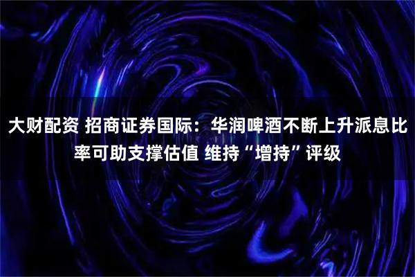 大财配资 招商证券国际：华润啤酒不断上升派息比率可助支撑估值 维持“增持”评级