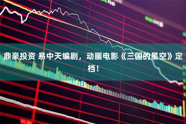 鼎豪投资 易中天编剧，动画电影《三国的星空》定档！