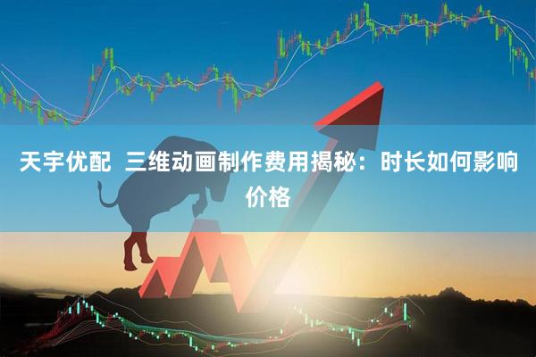 天宇优配  三维动画制作费用揭秘：时长如何影响价格