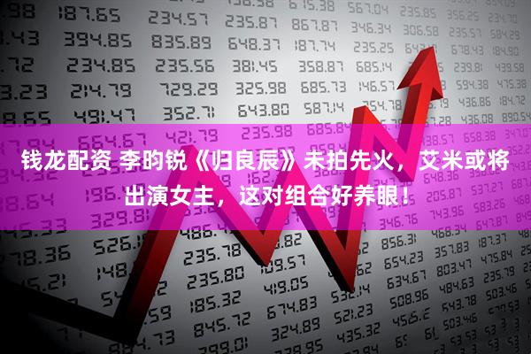 钱龙配资 李昀锐《归良辰》未拍先火，艾米或将出演女主，这对组合好养眼！