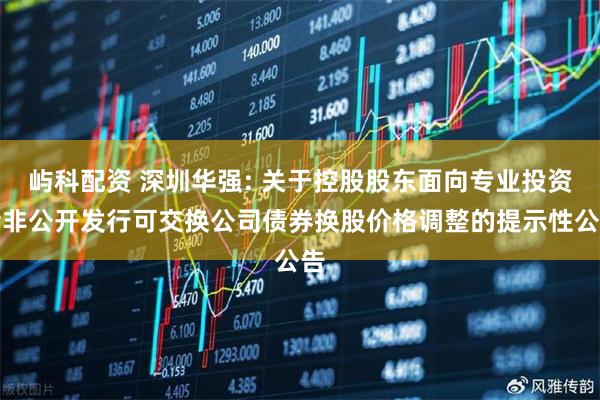 屿科配资 深圳华强: 关于控股股东面向专业投资者非公开发行可交换公司债券换股价格调整的提示性公告