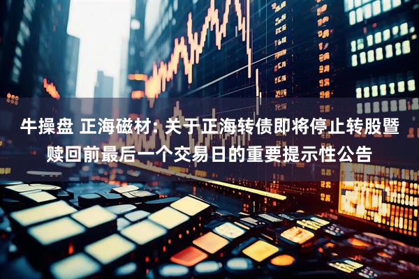 牛操盘 正海磁材: 关于正海转债即将停止转股暨赎回前最后一个交易日的重要提示性公告