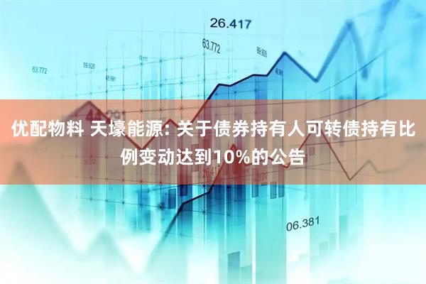优配物料 天壕能源: 关于债券持有人可转债持有比例变动达到10%的公告