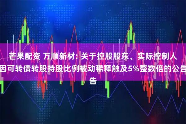 芒果配资 万顺新材: 关于控股股东、实际控制人因可转债转股持股比例被动稀释触及5%整数倍的公告