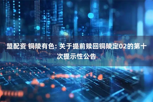 盟配资 铜陵有色: 关于提前赎回铜陵定02的第十次提示性公告