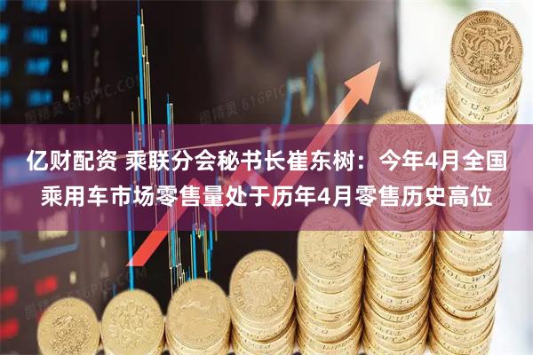 亿财配资 乘联分会秘书长崔东树：今年4月全国乘用车市场零售量处于历年4月零售历史高位