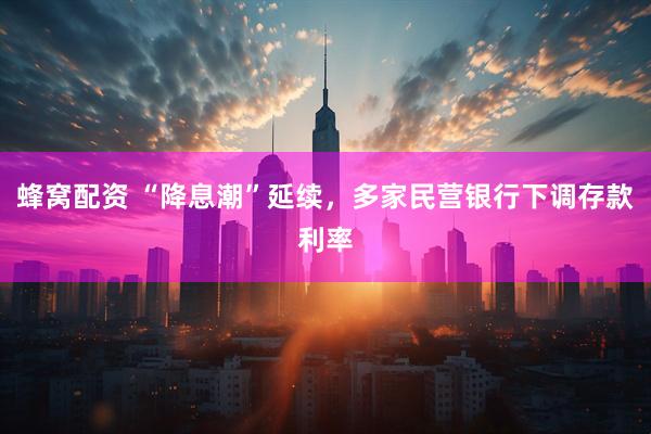 蜂窝配资 “降息潮”延续，多家民营银行下调存款利率