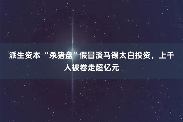 派生资本 “杀猪盘”假冒淡马锡太白投资，上千人被卷走超亿元