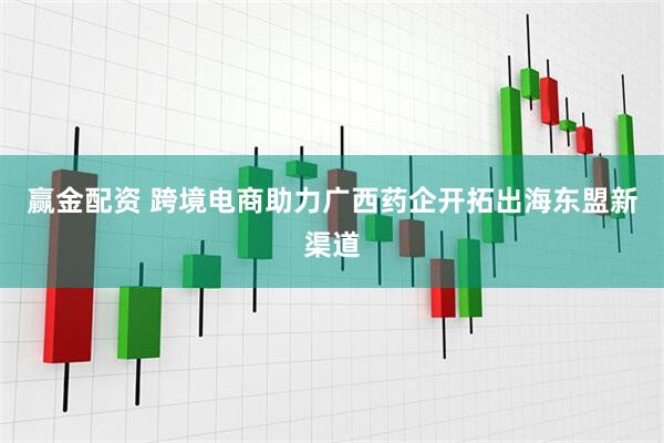 赢金配资 跨境电商助力广西药企开拓出海东盟新渠道