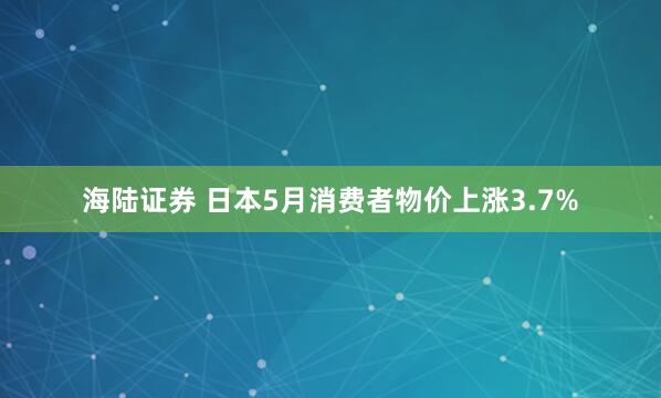 海陆证券 日本5月消费者物价上涨3.7%