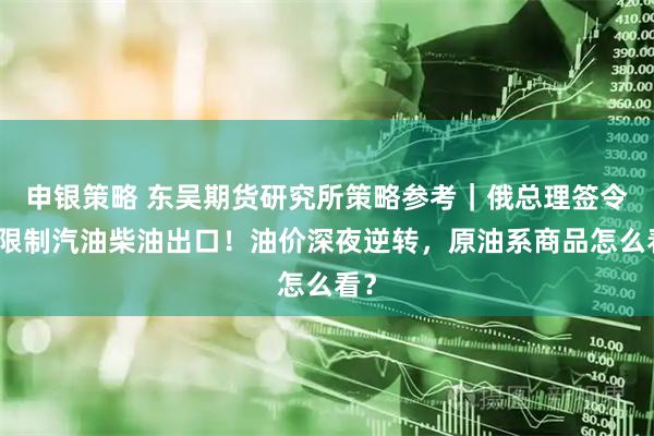 申银策略 东吴期货研究所策略参考｜俄总理签令：限制汽油柴油出口！油价深夜逆转，原油系商品怎么看？