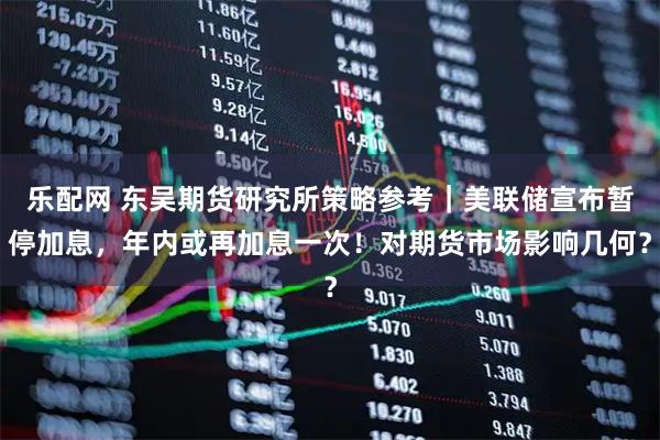 乐配网 东吴期货研究所策略参考｜美联储宣布暂停加息，年内或再加息一次！对期货市场影响几何？