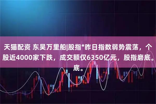 天猫配资 东吴万里船|股指*昨日指数弱势震荡，个股近4000家下跌，成交额仅6350亿元，股指磨底。