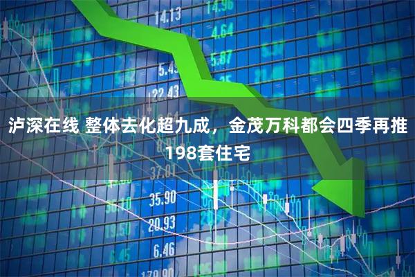泸深在线 整体去化超九成，金茂万科都会四季再推198套住宅