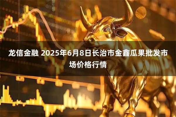 龙信金融 2025年6月8日长治市金鑫瓜果批发市场价格行情