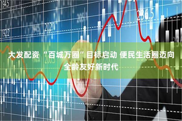 大发配资 “百城万圈”目标启动 便民生活圈迈向全龄友好新时代