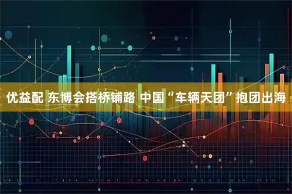 优益配 东博会搭桥铺路 中国“车辆天团”抱团出海