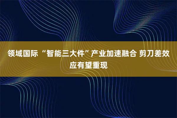 领域国际 “智能三大件”产业加速融合 剪刀差效应有望重现