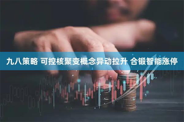 九八策略 可控核聚变概念异动拉升 合锻智能涨停
