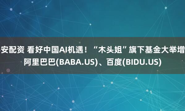 秦安配资 看好中国AI机遇！“木头姐”旗下基金大举增持阿里巴巴(BABA.US)、百度(BIDU.US)