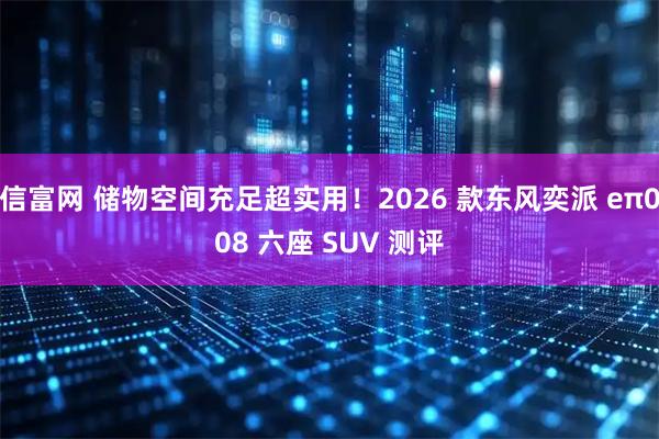 信富网 储物空间充足超实用！2026 款东风奕派 eπ008 六座 SUV 测评