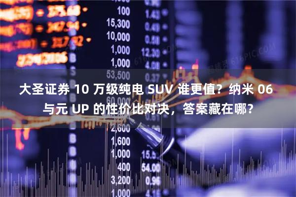 大圣证券 10 万级纯电 SUV 谁更值？纳米 06 与元 UP 的性价比对决，答案藏在哪？