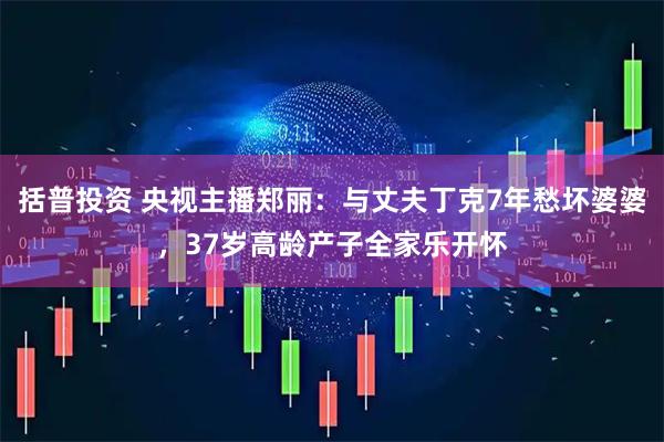 括普投资 央视主播郑丽：与丈夫丁克7年愁坏婆婆，37岁高龄产子全家乐开怀