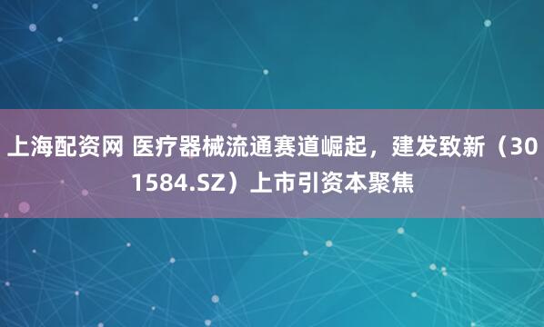 上海配资网 医疗器械流通赛道崛起，建发致新（301584.SZ）上市引资本聚焦