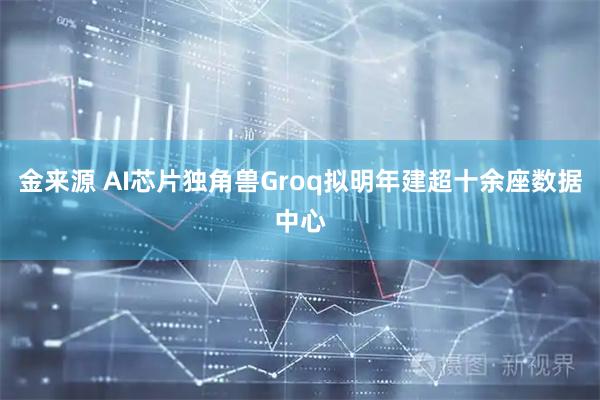 金来源 AI芯片独角兽Groq拟明年建超十余座数据中心