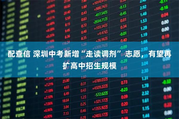 配查信 深圳中考新增“走读调剂” 志愿，有望再扩高中招生规模