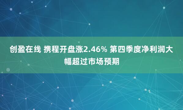 创盈在线 携程开盘涨2.46% 第四季度净利润大幅超过市场预期