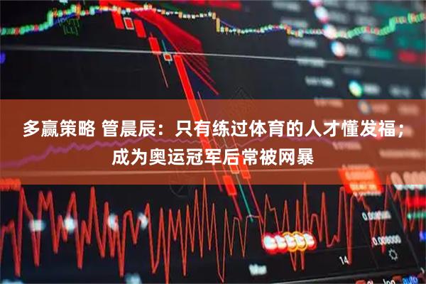 多赢策略 管晨辰：只有练过体育的人才懂发福；成为奥运冠军后常被网暴
