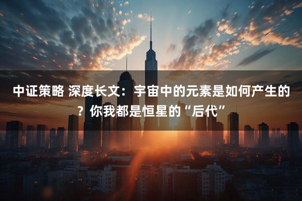 中证策略 深度长文：宇宙中的元素是如何产生的？你我都是恒星的“后代”