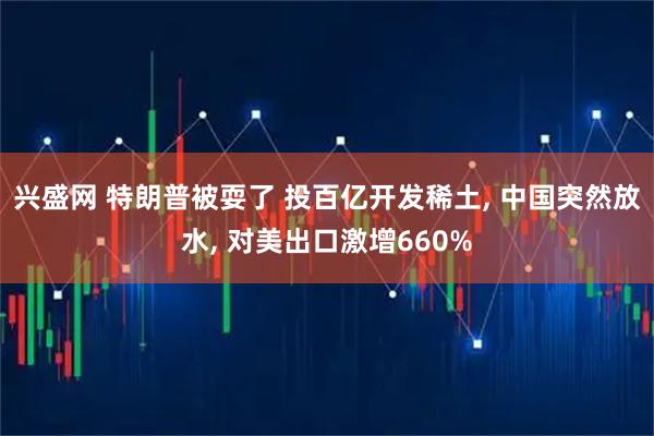 兴盛网 特朗普被耍了 投百亿开发稀土, 中国突然放水, 对美出口激增660%