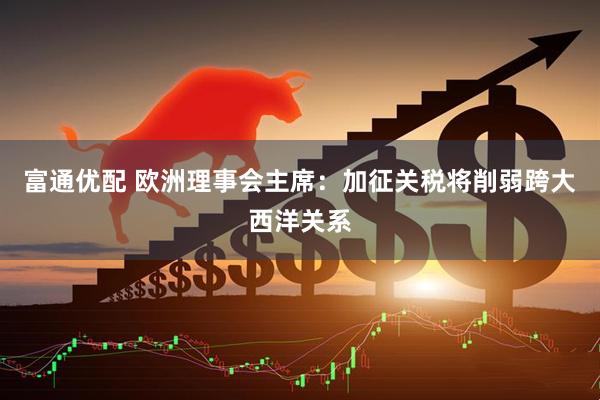 富通优配 欧洲理事会主席：加征关税将削弱跨大西洋关系