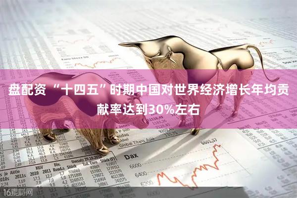 盘配资 “十四五”时期中国对世界经济增长年均贡献率达到30%左右