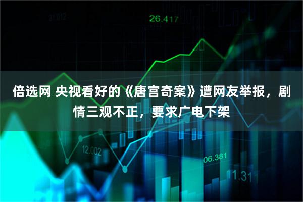 倍选网 央视看好的《唐宫奇案》遭网友举报，剧情三观不正，要求广电下架