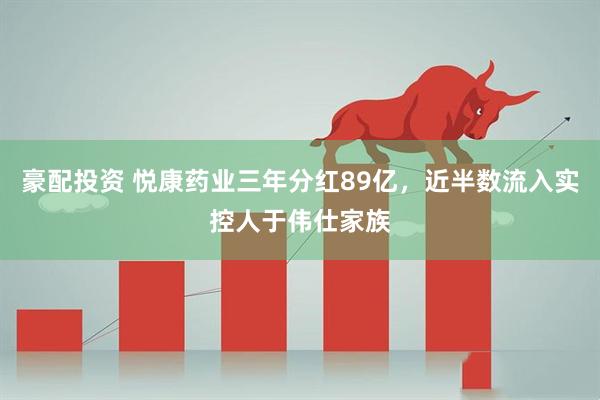 豪配投资 悦康药业三年分红89亿，近半数流入实控人于伟仕家族
