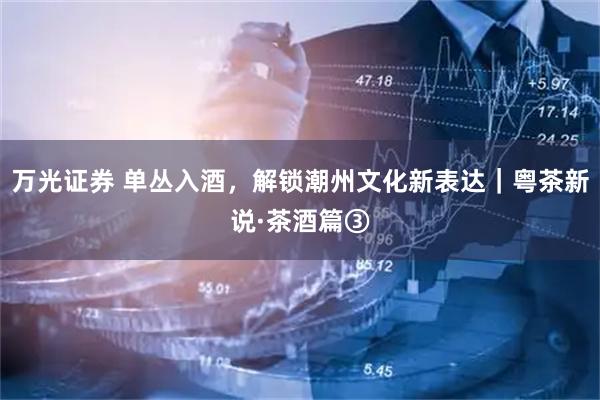 万光证券 单丛入酒，解锁潮州文化新表达｜粤茶新说·茶酒篇③
