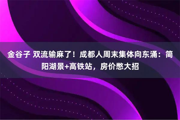 金谷子 双流输麻了！成都人周末集体向东涌：简阳湖景+高铁站，房价憋大招
