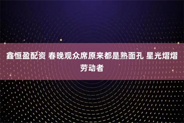 鑫恒盈配资 春晚观众席原来都是熟面孔 星光熠熠劳动者