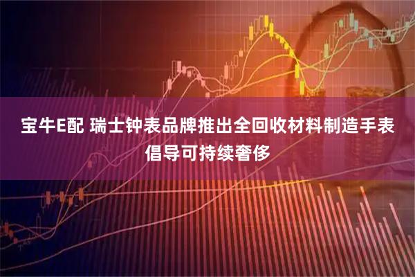 宝牛E配 瑞士钟表品牌推出全回收材料制造手表倡导可持续奢侈