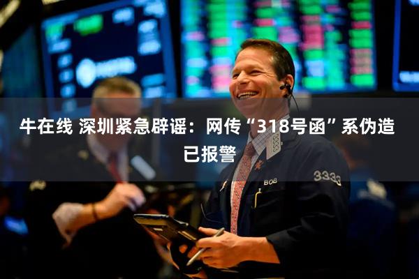 牛在线 深圳紧急辟谣：网传“318号函”系伪造 已报警