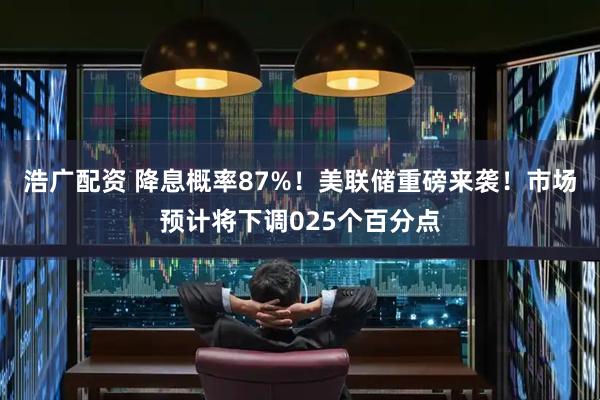 浩广配资 降息概率87%！美联储重磅来袭！市场预计将下调025个百分点