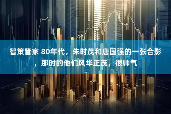 智策管家 80年代，朱时茂和唐国强的一张合影，那时的他们风华正茂，很帅气
