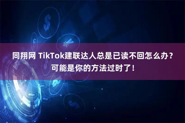 同翔网 TikTok建联达人总是已读不回怎么办？可能是你的方法过时了！