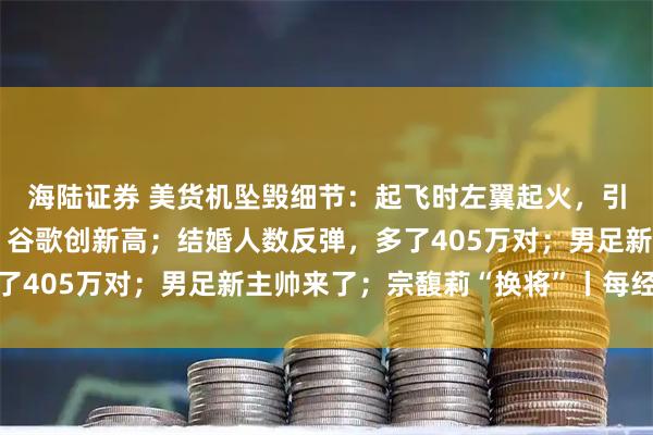 海陆证券 美货机坠毁细节：起飞时左翼起火，引擎脱落；美股齐收涨，谷歌创新高；结婚人数反弹，多了405万对；男足新主帅来了；宗馥莉“换将”丨每经早参