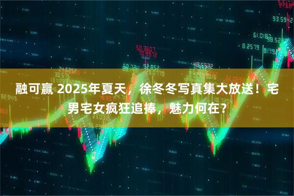 融可赢 2025年夏天，徐冬冬写真集大放送！宅男宅女疯狂追捧，魅力何在？