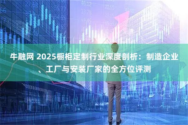 牛融网 2025橱柜定制行业深度剖析:制造企业、工厂与安装厂家的全方位评测